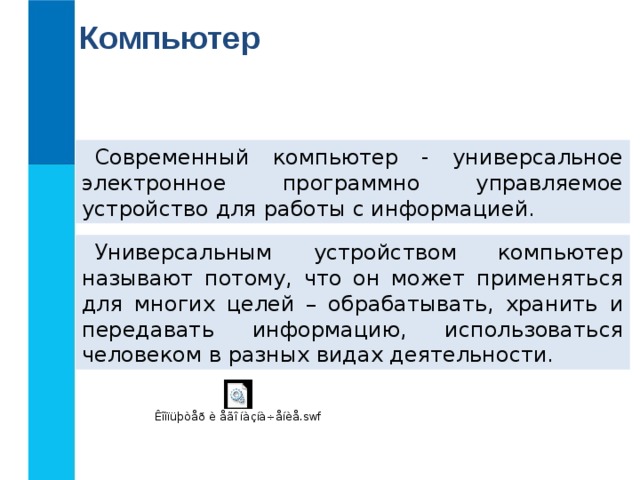 Компьютер Современный компьютер - универсальное электронное программно управляемое устройство для работы с информацией. Универсальным устройством компьютер называют потому, что он может применяться для многих целей – обрабатывать, хранить и передавать информацию, использоваться человеком в разных видах деятельности. 