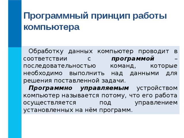 Программный принцип работы компьютера Обработку данных компьютер проводит в соответствии с программой – последовательностью команд, которые необходимо выполнить над данными для решения поставленной задачи. Программно управляемым устройством компьютер называется потому, что его работа осуществляется под управлением установленных на нём программ. 