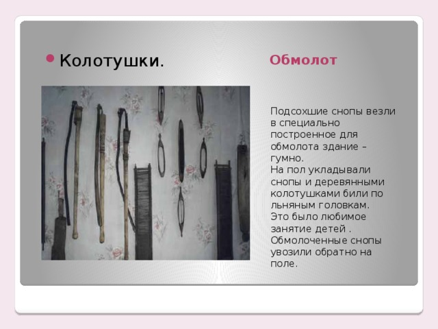 Обмолот Колотушки. Подсохшие снопы везли в специально построенное для обмолота здание – гумно. На пол укладывали снопы и деревянными колотушками били по льняным головкам. Это было любимое занятие детей . Обмолоченные снопы увозили обратно на поле. 
