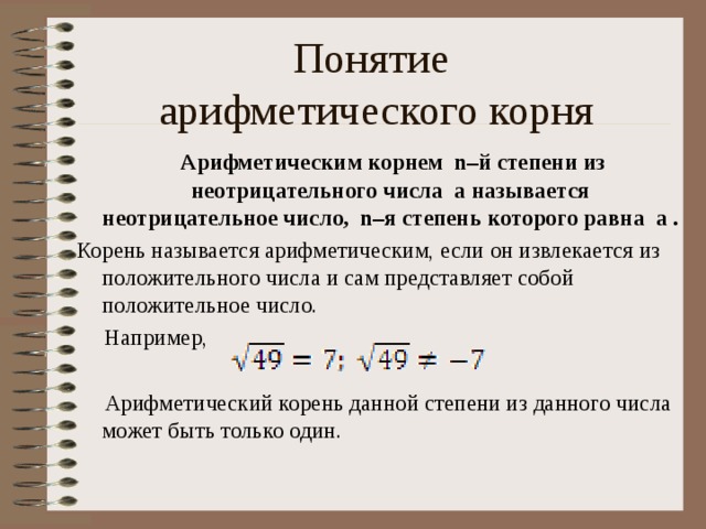 Понятие  арифметического корня  Арифметическим корнем n–й степени из неотрицательного числа a называется неотрицательное число, n–я степень которого равна a . Корень называется арифметическим, если он извлекается из положительного числа и сам представляет собой положительное число.  Например,  Арифметический корень данной степени из данного числа может быть только один.