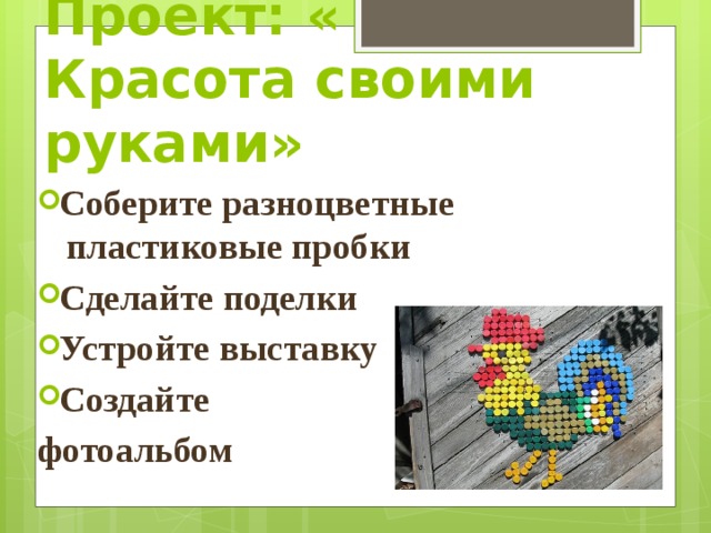 Проект: « Красота своими руками» Соберите разноцветные пластиковые пробки Сделайте поделки Устройте выставку Создайте фотоальбом  