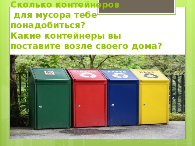 Сколько контейнеров  для мусора тебе понадобиться?  Какие контейнеры вы поставите возле своего дома?   