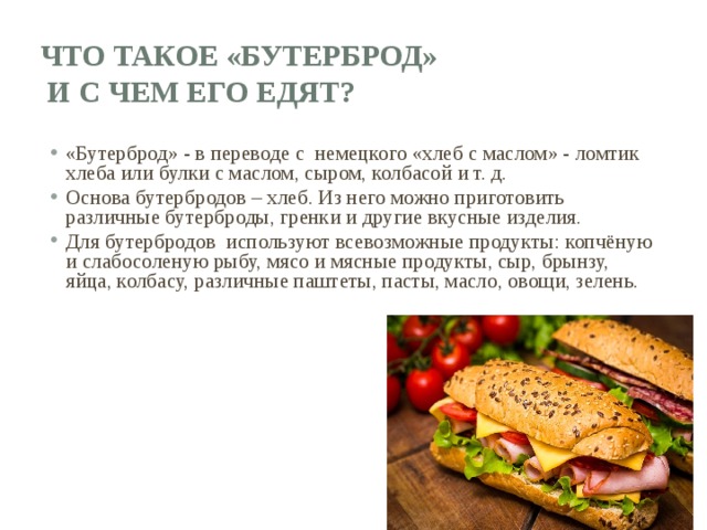 Что такое «бутерброд»  и с чем его едят? «Бутерброд» - в переводе с немецкого «хлеб с маслом» - ломтик хлеба или булки с маслом, сыром, колбасой и т. д. Основа бутербродов – хлеб. Из него можно приготовить различные бутерброды, гренки и другие вкусные изделия. Для бутербродов используют всевозможные продукты: копчёную и слабосоленую рыбу, мясо и мясные продукты, сыр, брынзу, яйца, колбасу, различные паштеты, пасты, масло, овощи, зелень. 