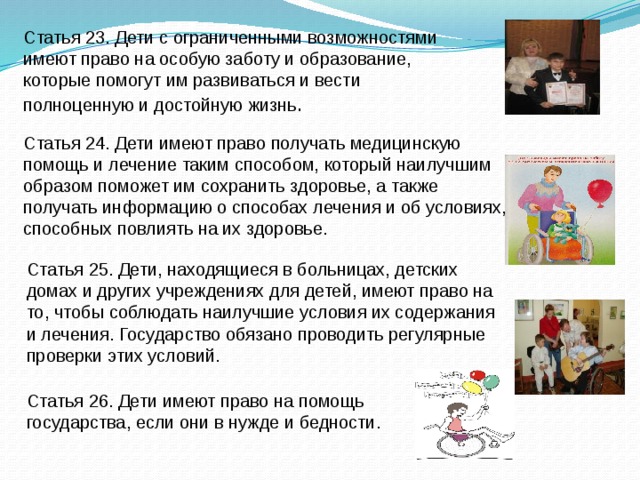 Статья 26. Дети имеют право на помощь государства, если они в нужде и бедности. Статья 23. Дети с ограниченными возможностями имеют право на особую заботу и образование, которые помогут им развиваться и вести полноценную и достойную жизнь .         Статья 24. Дети имеют право получать медицинскую помощь и лечение таким способом, который наилучшим образом поможет им сохранить здоровье, а также получать информацию о способах лечения и об условиях, способных повлиять на их здоровье.  Статья 25. Дети, находящиеся в больницах, детских домах и других учреждениях для детей, имеют право на то, чтобы соблюдать наилучшие условия их содержания и лечения. Государство обязано проводить регулярные проверки этих условий. 
