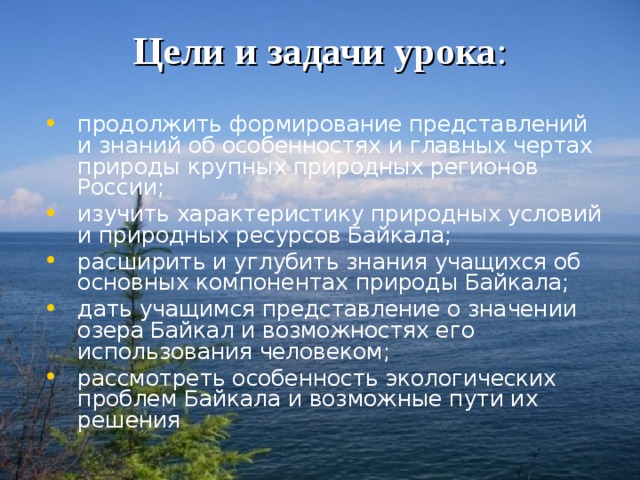 Цели и задачи урока : продолжить формирование представлений и знаний об особенностях и главных чертах природы крупных природных регионов России; изучить характеристику природных условий и природных ресурсов Байкала; расширить и углубить знания учащихся об основных компонентах природы Байкала; дать учащимся представление о значении озера Байкал и возможностях его использования человеком; рассмотреть особенность экологических проблем Байкала и возможные пути их решения 