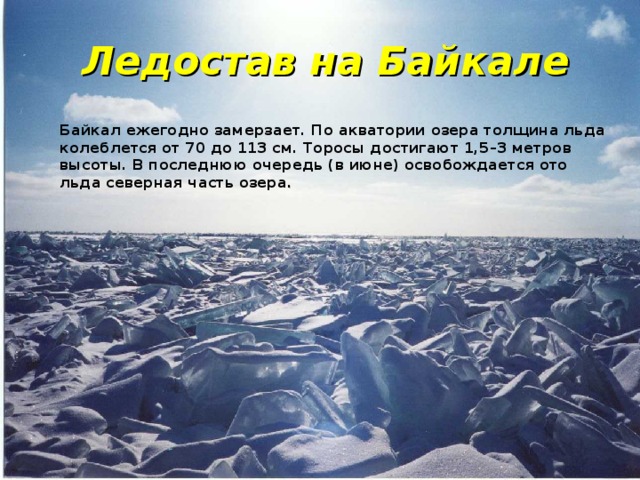 Ледостав на Байкале Байкал ежегодно замерзает. По акватории озера толщина льда колеблется от 70 до 113 см. Торосы достигают 1,5–3 метров высоты. В последнюю очередь (в июне) освобождается ото льда северная часть озера . 