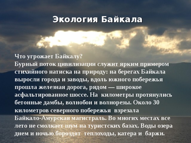 Экология Байкала Что угрожает Байкалу? Бурный поток цивилизации служит ярким примером стихийного натиска на природу: на берегах Байкала выросли города и заводы, вдоль южного побережья прошла железная дорога, рядом — широкое асфальтированное шоссе. На километры протянулись бетонные дамбы, волнобои и волнорезы. Около 30 километров северного побережья взрезала Байкало-Амурская магистраль. Во многих местах все лето не смолкает шум на туристских базах. Воды озера днем и ночью бороздят теплоходы, катера и баржи.  