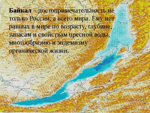 Байкал – достопримечательность не только России, а всего мира. Ему нет равных в мире по возрасту, глубине, запасам и свойствам пресной воды, многообразию и эндемизму  органической жизни.   
