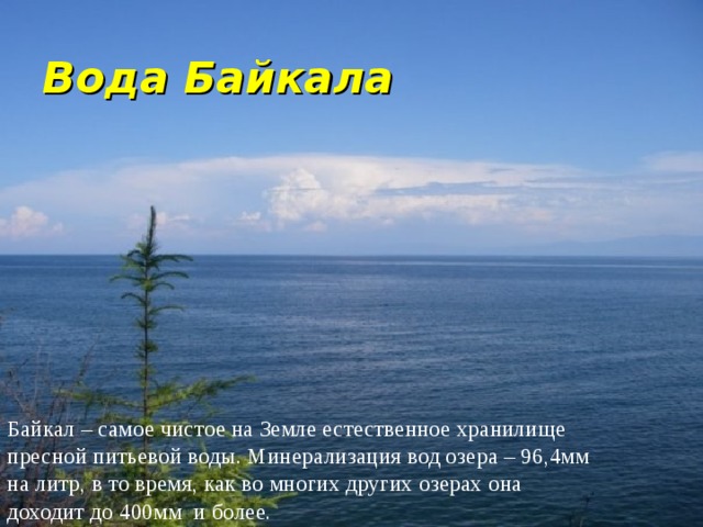 Вода Байкала Байкал – самое чистое на Земле естественное хранилище пресной питьевой воды. Минерализация вод озера – 96,4мм на литр, в то время, как во многих других озерах она доходит до 400мм и более. 