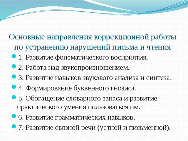  Основные направления коррекционной работы по устранению нарушений письма и чтения 1. Развитие фонематического восприятия. 2. Работа над звукопроизношением. 3. Развитие навыков звукового анализа и синтеза. 4. Формирование буквенного гнозиса. 5. Обогащение словарного запаса и развитие практического умения пользоваться им. 6. Развитие грамматических навыков. 7. Развитие связной речи (устной и письменной). 