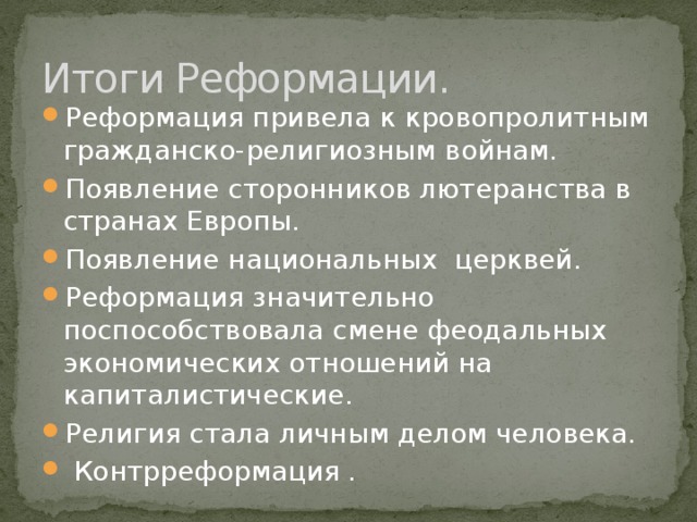 Итоги Реформации. Реформация привела к кровопролитным гражданско-религиозным войнам. Появление сторонников лютеранства в странах Европы. Появление национальных церквей. Реформация значительно поспособствовала смене феодальных экономических отношений на капиталистические. Религия стала личным делом человека.  Контрреформация . 