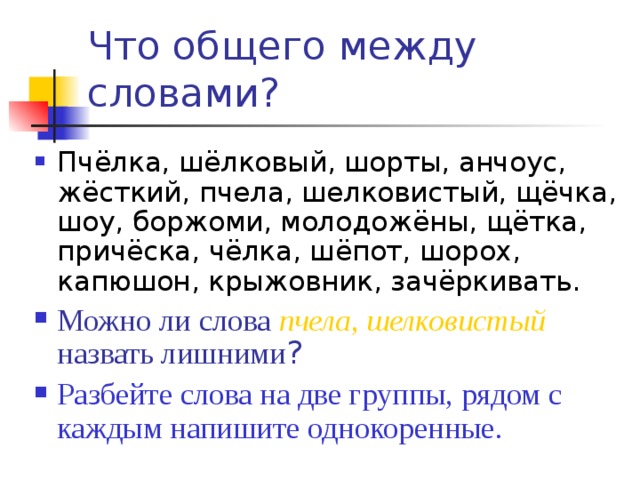 Что общего между словами?  Пчёлка, шёлковый, шорты, анчоус, жёсткий, пчела, шелковистый, щёчка, шоу, боржоми, молодожёны, щётка, причёска, чёлка, шёпот, шорох, капюшон, крыжовник, зачёркивать. Можно ли слова пчела, шелковистый назвать лишними ? Разбейте слова на две группы, рядом с каждым напишите однокоренные. 