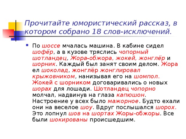   Прочитайте юмористический рассказ, в котором собрано 18 слов-исключений.   По шоссе мчалась машина. В кабине сидел шофёр , а в кузове тряслись чопорный шотландец , Жора-обжора, жокей, жонглёр и шорник . Каждый был занят своим делом. Жора ел шоколад , жонглёр  жонглировал крыжовником , нанизывая его на шомпол .  Жокей с шорником договаривались о новых шорах  для лошади. Шотландец чопорно молчал, надвинув на глаза капюшон . Настроение у всех было мажорное . Будто ехали они на веселое шоу . Вдруг послышался шорох . Это лопнул шов на шортах Жоры-обжоры . Все были шокированы  происшедшим. 