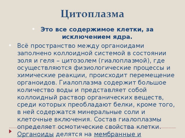 Это все содержимое клетки, за исключением ядра. Всё пространство между органоидами заполнено коллоидной системой в состоянии золя и геля – цитозолем ( гиалоплазмой ) , где осуществляются физиологические процессы и химические реакции, происходит перемещение органоидов. Гиалоплазма содержит большое количество воды и представляет собой коллоидный раствор органических веществ, среди которых преобладают белки, кроме того, в ней содержатся минеральные соли и клеточные включения . Состав гиалоплазмы определяет осмотические свойства клетки. Органоиды делятся на мембранные и немембранные .  