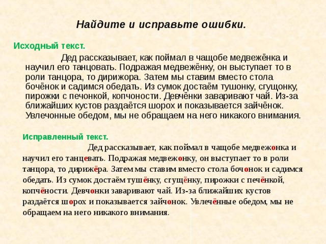 Найдите и исправьте ошибки. Исходный текст. Дед рассказывает, как поймал в чащобе медвежёнка и научил его танцовать. Подражая медвежёнку, он выступает то в роли танцора, то дирижора. Затем мы ставим вместо стола бочёнок и садимся обедать. Из сумок достаём тушонку, сгущонку, пирожки с печонкой, копчоности. Девчёнки заваривают чай. Из-за ближайших кустов раздаётся шорох и показывается зайчёнок. Увлечонные обедом, мы не обращаем на него никакого внимания. Исправленный текст. Дед рассказывает, как поймал в чащобе медвеж о нка и научил его танц е вать. Подражая медвеж о нку, он выступает то в роли танцора, то дириж ё ра. Затем мы ставим вместо стола боч о нок и садимся обедать. Из сумок достаём туш ё нку, сгущ ё нку, пирожки с печ ё нкой, копч ё ности. Девч о нки заваривают чай. Из-за ближайших кустов раздаётся ш о рох и показывается зайч о нок. Увлеч ё нные обедом, мы не обращаем на него никакого внимания. 