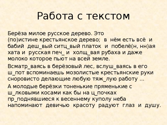 Работа с текстом Берёза милое русское дерево. Это (по)истине крестьянское дерево; в нём есть всё и бабий деш_вый ситц_вый платок и побелё(н, нн)ая хата и русская печ_ и холщ_вая рубаха и даже молоко которое пьют на всей земле. Всматр_ваясь в берёзовый лес, вслуш_ваясь в его ш_пот вспоминаешь мозолистые крестьянские руки сноровисто делающие любую тяж_лую работу . А молодые берёзки тоненькие пряменькие с ш_лковыми косами как бы на ц_почках пр_поднявшиеся к весеннему куполу неба напоминают девичью красоту радуют глаз и душу. 