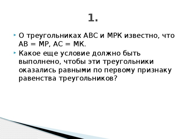 1. О треугольниках АВС и МРК известно, что АВ = МР, АС = МК. Какое еще условие должно быть выполнено, чтобы эти треугольники оказались равными по первому признаку равенства треугольников? 