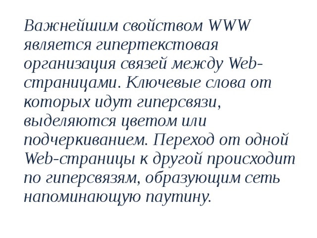  Важнейшим свойством WWW является гипертекстовая организация связей между Web-страницами. Ключевые слова от которых идут гиперсвязи, выделяются цветом или подчеркиванием. Переход от одной Web-страницы к другой происходит по гиперсвязям, образующим сеть напоминающую паутину. 