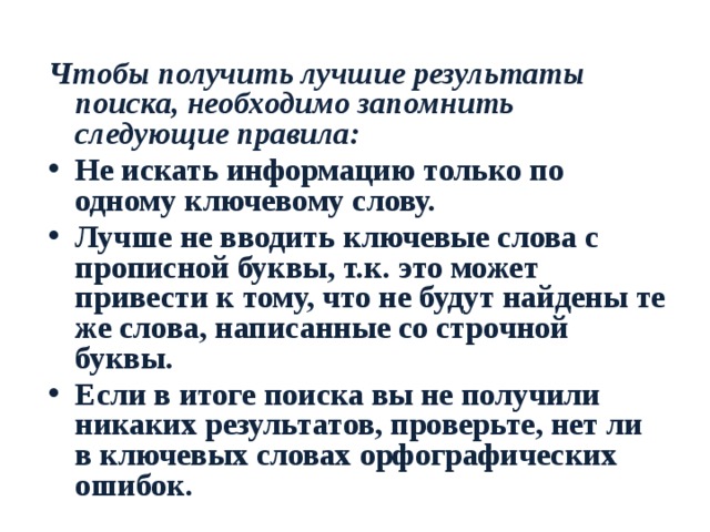 Чтобы получить лучшие результаты поиска, необходимо запомнить следующие правила: Не искать информацию только по одному ключевому слову. Лучше не вводить ключевые слова с прописной буквы, т.к. это может привести к тому, что не будут найдены те же слова, написанные со строчной буквы. Если в итоге поиска вы не получили никаких результатов, проверьте, нет ли в ключевых словах орфографических ошибок. 