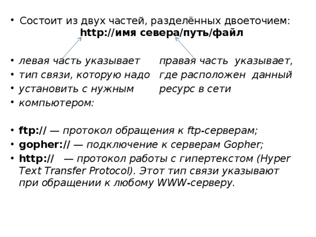 Состоит из двух частей, разделённых двоеточием: http://имя севера/путь/файл  левая часть указывает правая часть указывает, тип связи, которую надо где расположен данный установить с нужным ресурс в сети компьютером: ftp:// — протокол обращения к ftp-серверам; gopher:// — подключение к серверам Gopher; http:// — протокол работы с гипертекс­том (Hyper Text Transfer Protocol). Этот тип связи указывают при обращении к любому WWW-серверу. 