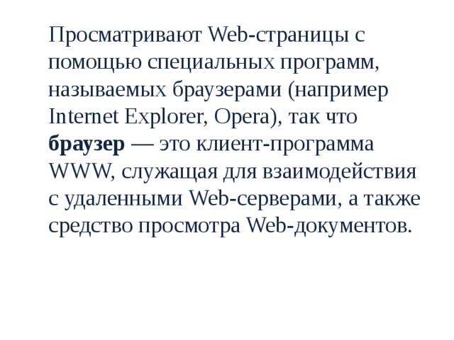  Просматривают Web-страницы с помощью специальных программ, называемых браузерами (например Internet Explorer, Opera), так что браузер — это клиент-программа WWW, служащая для взаимодействия с удаленными Web-серверами, а также средство просмотра Web-документов. 