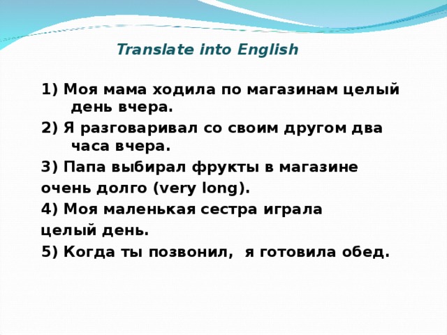 Translate into English 1) Моя мама ходила по магазинам целый день вчера. 2) Я разговаривал со своим другом два часа вчера. 3) Папа выбирал фрукты в магазине очень долго ( very long). 4) Моя маленькая сестра играла целый день. 5) Когда ты позвонил, я готовила обед.