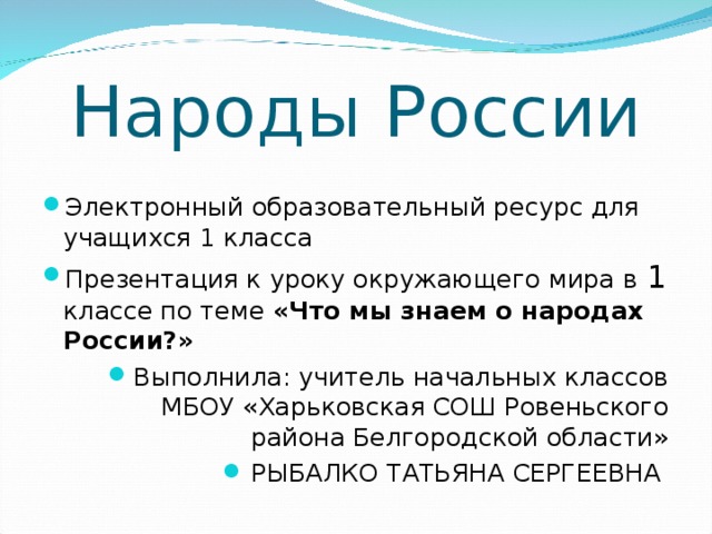 Народы России Электронный образовательный ресурс для учащихся 1 класса Презентация к уроку окружающего мира в 1 классе по теме «Что мы знаем о народах России?» Выполнила: учитель начальных классов МБОУ «Харьковская СОШ Ровеньского района Белгородской области» РЫБАЛКО ТАТЬЯНА СЕРГЕЕВНА 