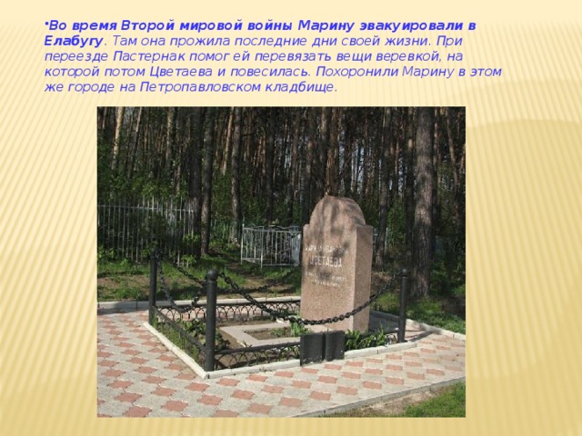 Во время Второй мировой войны Марину эвакуировали в Елабугу . Там она прожила последние дни своей жизни. При переезде Пастернак помог ей перевязать вещи веревкой, на которой потом Цветаева и повесилась. Похоронили Марину в этом же городе на Петропавловском кладбище.