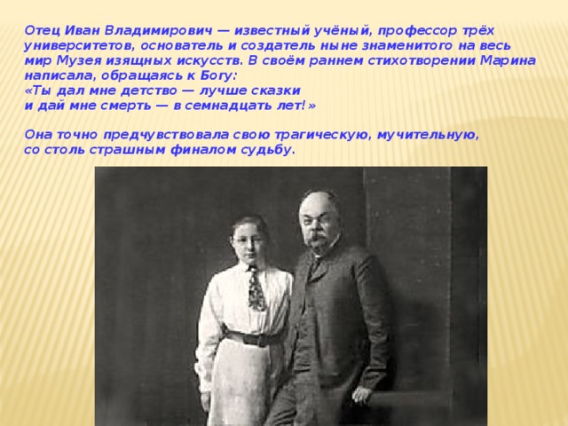 Отец Иван Владимирович — известный учёный, профессор трёх университетов, основатель и создатель ныне знаменитого на весь мир Музея изящных искусств. В своём раннем стихотворении Марина написала, обращаясь к Богу:  «Ты дал мне детство — лучше сказки   и дай мне смерть — в семнадцать лет!»  Она точно предчувствовала свою трагическую, мучительную, со столь страшным финалом судьбу.