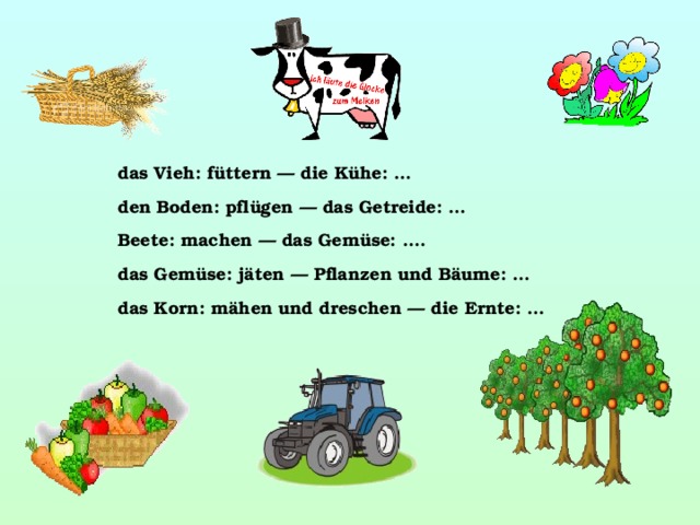 das Vieh: füttern — die Kühe: … den Boden: pflügen — das Getreide: … Beete: machen — das Gemüse: …. das Gemüse: jäten — Pflanzen und Bäume: … das Korn: mähen und dreschen — die Ernte: …