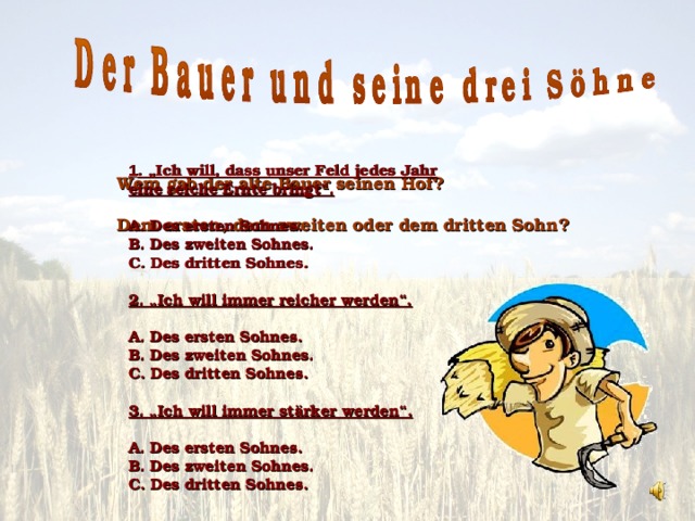 1 . „Ich will, dass unser Feld jedes Jahr eine reiche Ernte bringt“.  A. Des ersten Sohnes. B. Des zweiten Sohnes. C. Des dritten Sohnes.  2. „Ich will immer reicher werden“.  A. Des ersten Sohnes. B. Des zweiten Sohnes. C. Des dritten Sohnes.  3. „Ich will immer stärker werden“.  A. Des ersten Sohnes. B. Des zweiten Sohnes. C. Des dritten Sohnes. Wem gab der alte Bauer seine n Hof? Dem ersten, dem zweiten oder dem dritten Sohn?