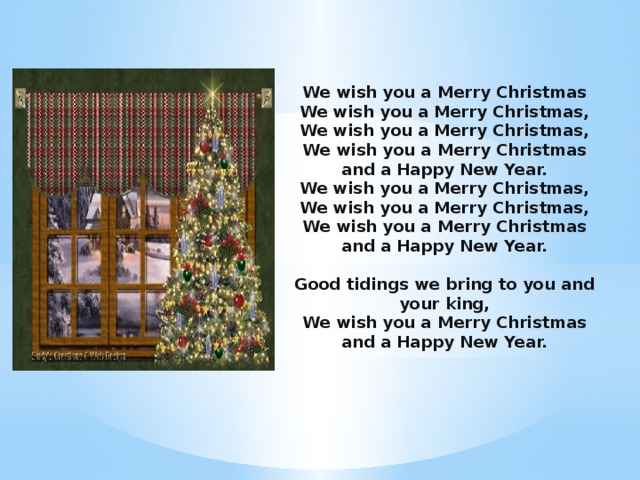 We wish you a Merry Christmas We wish you a Merry Christmas,  We wish you a Merry Christmas,  We wish you a Merry Christmas and a Happy New Year.  We wish you a Merry Christmas,  We wish you a Merry Christmas,  We wish you a Merry Christmas and a Happy New Year.   Good tidings we bring to you and your king,  We wish you a Merry Christmas and a Happy New Year.