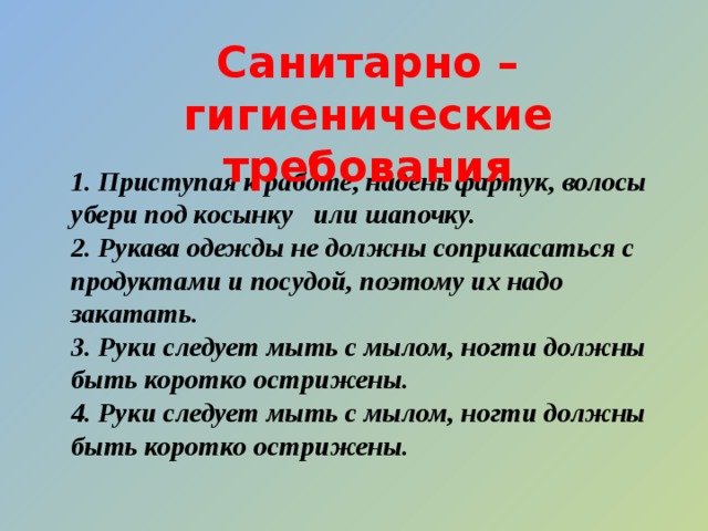 Санитарно – гигиенические требования 1. Приступая к работе, надень фартук, волосы убери под косынку или шапочку. 2. Рукава одежды не должны соприкасаться с продуктами и посудой, поэтому их надо закатать. 3. Руки следует мыть с мылом, ногти должны быть коротко острижены. 4. Руки следует мыть с мылом, ногти должны быть коротко острижены.  