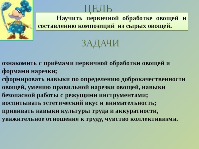 ЦЕЛЬ  Научить первичной обработке овощей и составлению композиций из сырых овощей. ЗАДАЧИ ознакомить с приёмами первичной обработки овощей и формами нарезки; сформировать навыки по определению доброкачественности овощей, умению правильной нарезки овощей, навыки безопасной работы с режущими инструментами; воспитывать эстетический вкус и внимательность; прививать навыки культуры труда и аккуратности, уважительное отношение к труду, чувство коллективизма. 