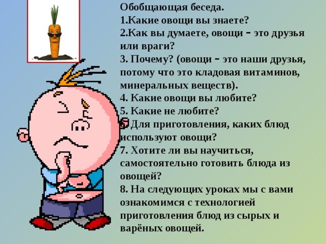 Обобщающая беседа. 1.Какие овощи вы знаете? 2.Как вы думаете, овощи – это друзья или враги? 3. Почему? (овощи – это наши друзья, потому что это кладовая витаминов, минеральных веществ). 4. Какие овощи вы любите? 5. Какие не любите? 6. Для приготовления, каких блюд используют овощи? 7. Хотите ли вы научиться, самостоятельно готовить блюда из овощей? 8. На следующих уроках мы с вами ознакомимся с технологией приготовления блюд из сырых и варёных овощей.  