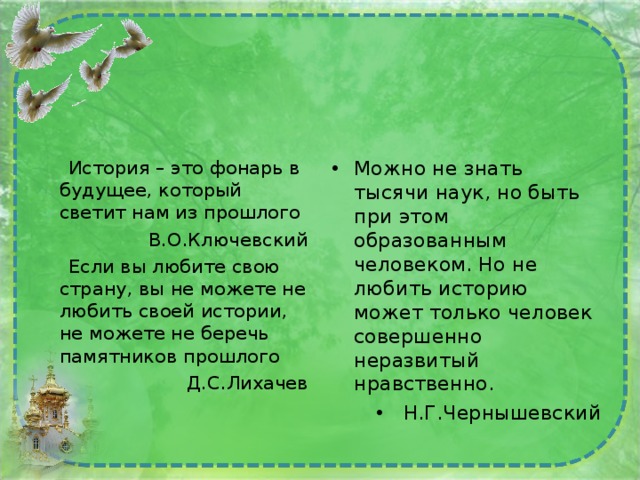  История – это фонарь в будущее, который светит нам из прошлого В.О.Ключевский  Если вы любите свою страну, вы не можете не любить своей истории, не можете не беречь памятников прошлого Д.С.Лихачев Можно не знать тысячи наук, но быть при этом образованным человеком. Но не любить историю может только человек совершенно неразвитый нравственно. Н.Г.Чернышевский 