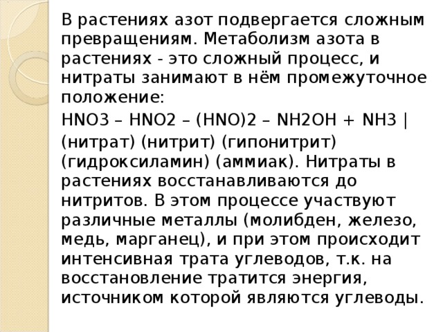 В растениях азот подвергается сложным превращениям. Метаболизм азота в растениях - это сложный процесс, и нитраты занимают в нём промежуточное положение: HNO3 – HNO2 – (HNO)2 – NH2OH + NH3 | (нитрат) (нитрит) (гипонитрит) (гидроксиламин) (аммиак). Нитраты в растениях восстанавливаются до нитритов. В этом процессе участвуют различные металлы (молибден, железо, медь, марганец), и при этом происходит интенсивная трата углеводов, т.к. на восстановление тратится энергия, источником которой являются углеводы. 