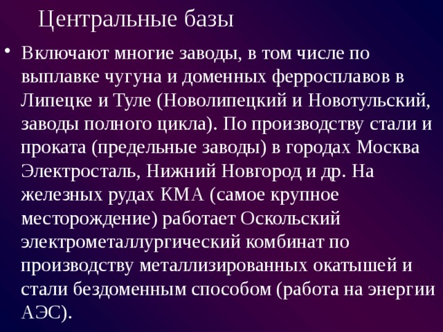 Центральные базы Включают многие заводы, в том числе по выплавке чугуна и доменных ферросплавов в Липецке и Туле (Новолипецкий и Новотульский, заводы полного цикла). По производству стали и проката (предельные заводы) в городах Москва Электросталь, Нижний Новгород и др. На железных рудах КМА (самое крупное месторождение) работает Оскольский электрометаллургический комбинат по производству металлизированных окатышей и стали бездоменным способом (работа на энергии АЭС). 
