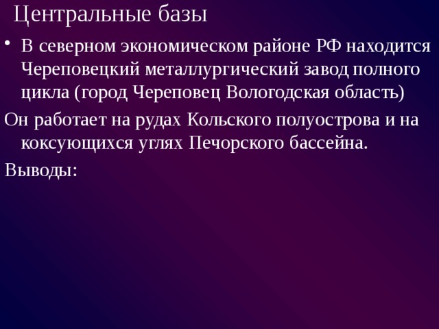 Центральные базы  В северном экономическом районе РФ находится Череповецкий металлургический завод полного цикла (город Череповец Вологодская область) Он работает на рудах Кольского полуострова и на коксующихся углях Печорского бассейна. Выводы: 