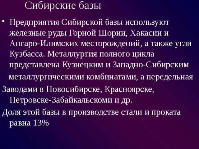 Сибирские базы Предприятия Сибирской базы используют железные руды Горной Шории, Хакасии и Ангаро-Илимских месторождений, а также угли Кузбасса. Металлургия полного цикла представлена Кузнецким и Западно-Сибирским  металлургическими комбинатами, а передельная Заводами в Новосибирске, Красноярске, Петровске-Забайкальскоми и др. Доля этой базы в производстве стали и проката равна 13% 