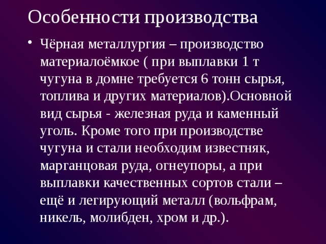 Особенности производства Чёрная металлургия – производство материалоёмкое ( при выплавки 1 т чугуна в домне требуется 6 тонн сырья, топлива и других материалов).Основной вид сырья - железная руда и каменный уголь. Кроме того при производстве чугуна и стали необходим известняк, марганцовая руда, огнеупоры, а при выплавки качественных сортов стали – ещё и легирующий металл (вольфрам, никель, молибден, хром и др.). 