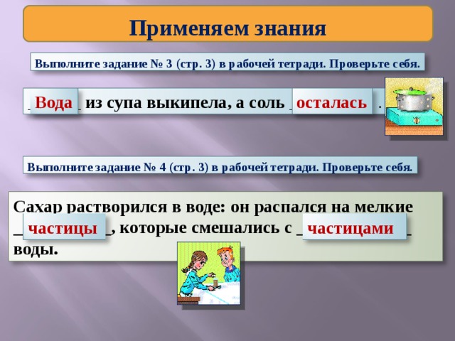Применяем знания Выполните задание № 3 (стр. 3) в рабочей тетради. Проверьте себя. осталась Вода ______ из супа выкипела, а соль _________ . Выполните задание № 4 (стр. 3) в рабочей тетради. Проверьте себя. Сахар растворился в воде: он распался на мелкие ___________, которые смешались с _____________ воды. частицы частицами 
