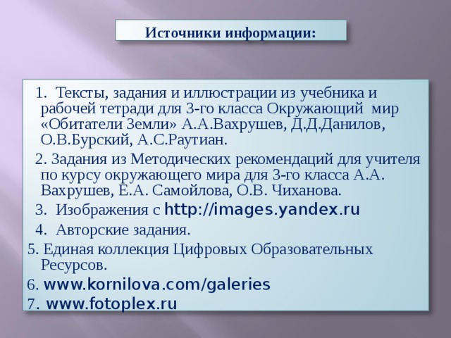 Источники информации:  1. Тексты, задания и иллюстрации из учебника и рабочей тетради для 3-го класса Окружающий мир «Обитатели Земли» А.А.Вахрушев, Д.Д.Данилов, О.В.Бурский, А.С.Раутиан.  2. Задания из Методических рекомендаций для учителя по курсу окружающего мира для 3-го класса А.А. Вахрушев, Е.А. Самойлова, О.В. Чиханова.  3. Изображения с http://images.yandex.ru  4. Авторские задания. 5. Единая коллекция Цифровых Образовательных Ресурсов. 6. www.kornilova.com/galeries 7 . www.fotoplex.ru 
