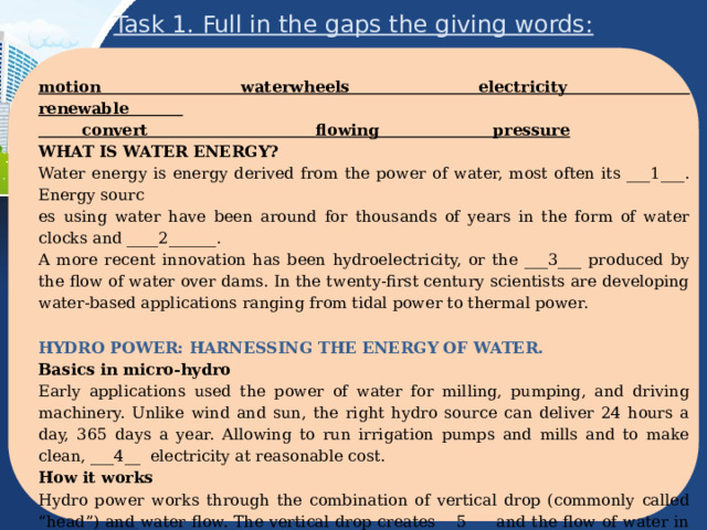 Task 1. Full in the gaps the giving words: motion waterwheels electricity renewable  convert flowing pressure WHAT IS WATER ENERGY? Water energy is energy derived from the power of water, most often its ___1___. Energy sourc es using water have been around for thousands of years in the form of water clocks and ____2______. A more recent innovation has been hydroelectricity, or the ___3___ produced by the flow of water over dams. In the twenty-first century scientists are developing water-based applications ranging from tidal power to thermal power. HYDRO POWER: HARNESSING THE ENERGY OF WATER. Basics in micro-hydro Early applications used the power of water for milling, pumping, and driving machinery. Unlike wind and sun, the right hydro source can deliver 24 hours a day, 365 days a year. Allowing to run irrigation pumps and mills and to make clean, ___4__ electricity at reasonable cost. How it works Hydro power works through the combination of vertical drop (commonly called “head”) and water flow. The vertical drop creates __5___ and the flow of water in a hydro system provides ongoing source energy. Pressurized __6__ water is very dense and hydro-electric systems ___7__ a very large percentage of the available energy into electricity making it the most effective method of energy conversion. 