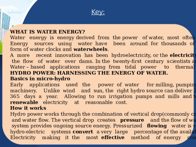 Key: WHAT IS WATER ENERGY? Water energy is energy derived from the power of water, most often its motion . Energy sources using water have been around for thousands of years in the form of water clocks and waterwheels . A more recent innovation has been hydroelectricity, or the electricity produced by  the flow of water over dams. In the twenty-first century scientists are developing Water – based applications ranging from tidal рower to thermal power. HYDRO POWER: HARNESSING THE ENERGY OF WATER. Basics in micro-hydro Early applications used the power of water for milling, pumping, and driving machinery. Unlike wind and sun, the right hydro source can deliver 24 hours a day, 365 days a year. Allowing to run irrigation pumps and mills and to make clean, renewable electricity at reasonable cost. How it works Hydro power works through the combination of vertical drop(commonly called “head”)  and water flow. The vertical drop creates pressure and the flow of water in a hydro  system provides ongoing source energy. Pressurized flowing water is very dense and hydro-electric systems convert a very large percentage of the available energy into Electricity making it the most effective method of energy conversion. 