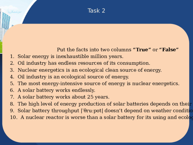 Task 2 Put the facts into two columns “True” or “False” 1. Solar energy is inexhaustible million years. 2. Oil industry has endless resources of its consumption. 3. Nuclear energetics is an ecological clean source of energy. 4. Oil industry is an ecological source of energy. 5. The most energy-intensive source of energy is nuclear energetics. 6. A solar battery works endlessly. 7. A solar battery works about 25 years. 8. The high level of energy production of solar batteries depends on their large square. 9. Solar battery throughput |ˈθruːpʊt| doesn’t depend on weather conditions. 10. A nuclear reactor is worse than a solar battery for its using and ecology protection. 