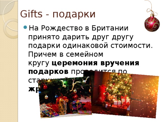 Gifts - подарки На Рождество в Британии принято дарить друг другу подарки одинаковой стоимости. Причем в семейном кругу  церемония вручения подарков проводится по старинной традиции –  по жребию. 