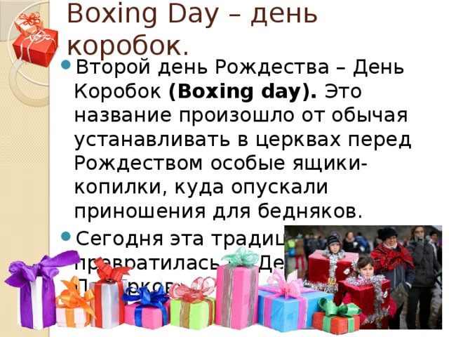 Boxing Day – день коробок. Второй день Рождества – День Коробок  (Boxing day).  Это название произошло от обычая устанавливать в церквах перед Рождеством особые ящики-копилки, куда опускали приношения для бедняков. Сегодня эта традиция превратилась в «День Подарков». 