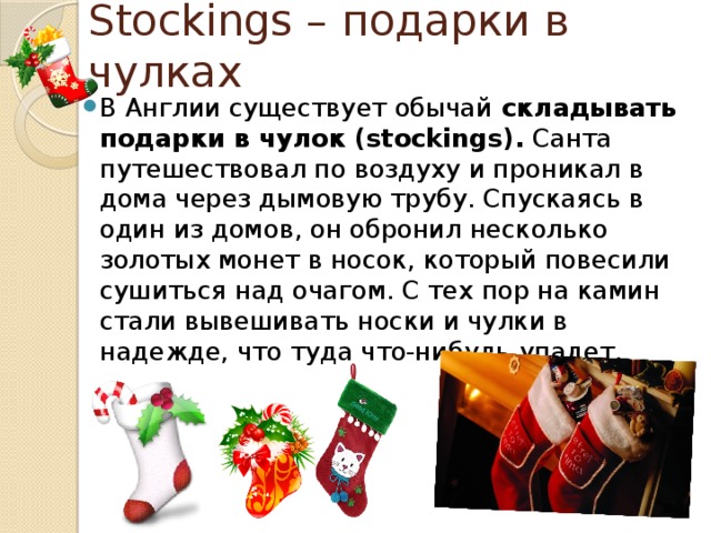 Stockings – подарки в чулках В Англии существует обычай  складывать подарки в чулок (stockings). Санта путешествовал по воздуху и проникал в дома через дымовую трубу. Спускаясь в один из домов, он обронил несколько золотых монет в носок, который повесили сушиться над очагом. С тех пор на камин стали вывешивать носки и чулки в надежде, что туда что-нибудь упадет. 