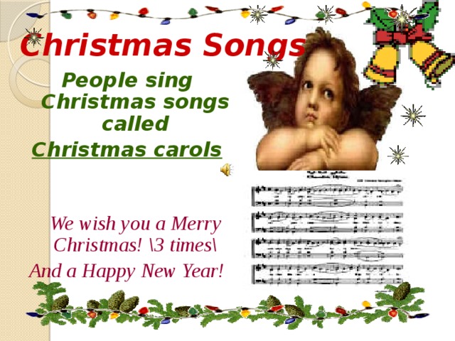 Christmas Songs People sing Christmas songs called Christmas carols   We wish you a Merry Christmas! \3 times\ And a Happy New Year! 